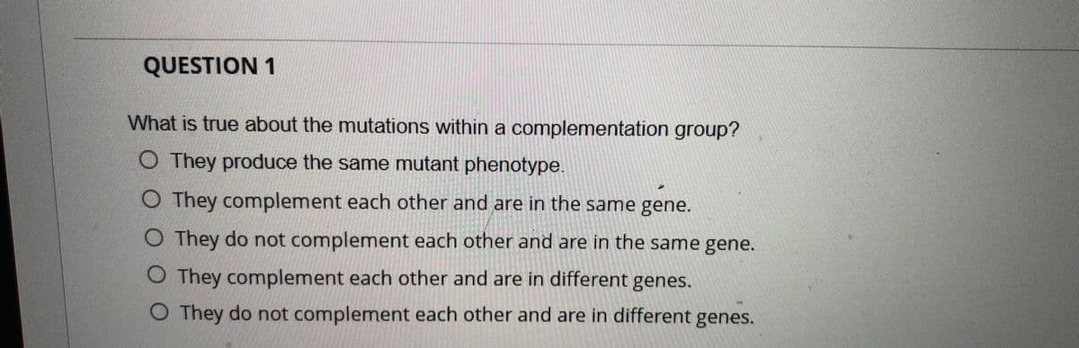 QUESTION 1
What is true about the mutations within a complementation group?
O They produce the same mutant phenotype.
O They complement each other and are in the same gene.
O They do not complement each other and are in the same gene.
O They complement each other and are in different genes.
O They do not complement each other and are in different genes.
