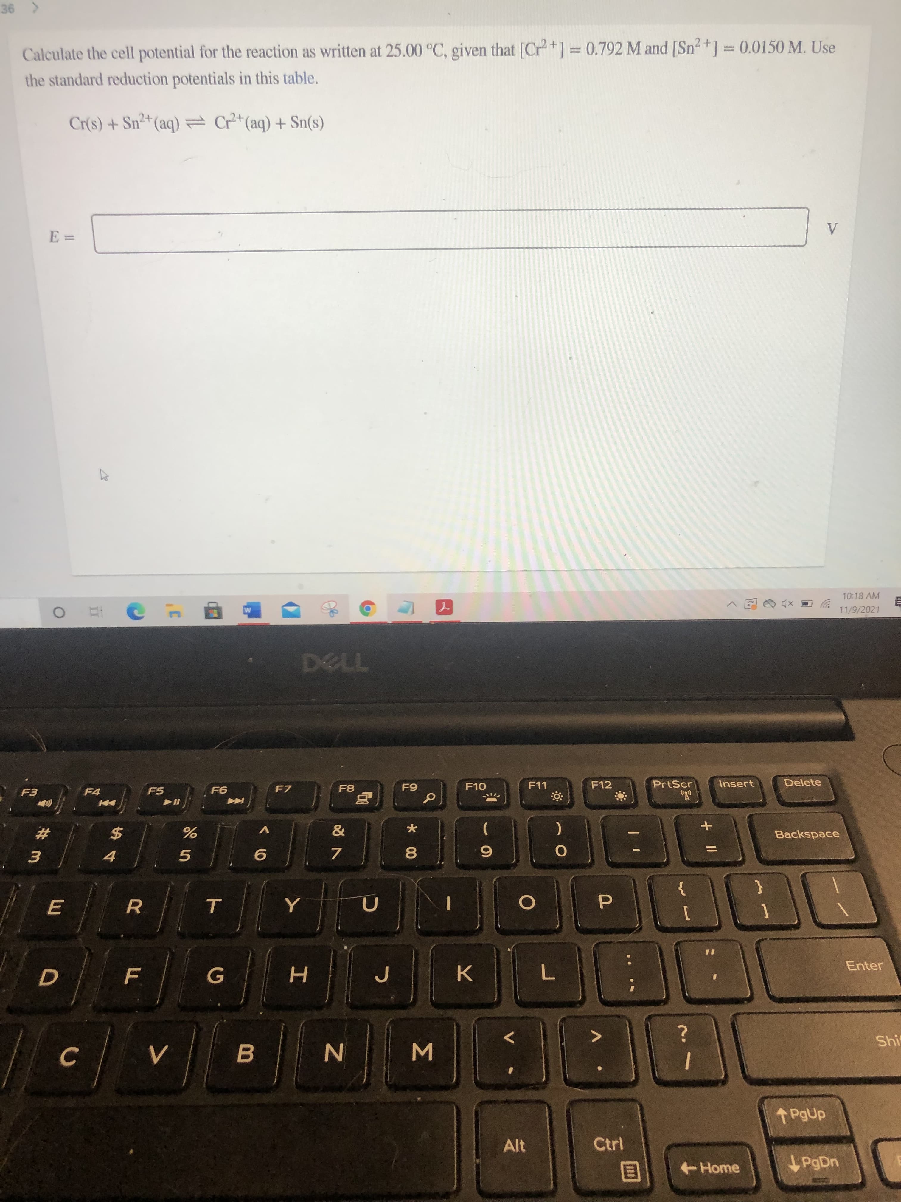 + ||
IP
Σ
R
Calculate the cell potential for the reaction as written at 25.00 °C, given that [Cr+] =0.792 M and [Sn2+] = 0.0150 M. Use
%3D
%3D
the standard reduction potentials in this table.
Cr(s) + Sn²+(aq) Cr+(aq) + Sn(s)
10:18 AM
11/9/2021
自
F7
F10
F11
F12
PrtScr
Insert
Delete
F4
F5
Backspace
共
)
24
4.
8.
3.
{
Enter
G
H.
K.
Shi
C.
B.
Alt
Home
PgDn
目
