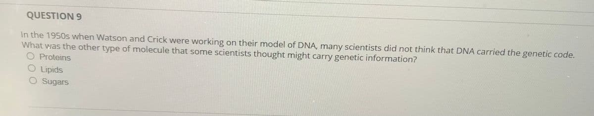QUESTION 9
In the 1950s when Watson and Crick were working on their model of DNA, many scientists did not think that DNA carried the genetic code.
What was the other type of molecule that some scientists thought might carry genetic information?
O Proteins
O Lipids
O Sugars
