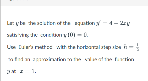 Let y be the solution of the equation y' = 4 - 2xy
satisfying the condition y (0)
Use Euler's method with the horizontal step size h = 1/2
to find an approximation to the value of the function
y at x = 1.