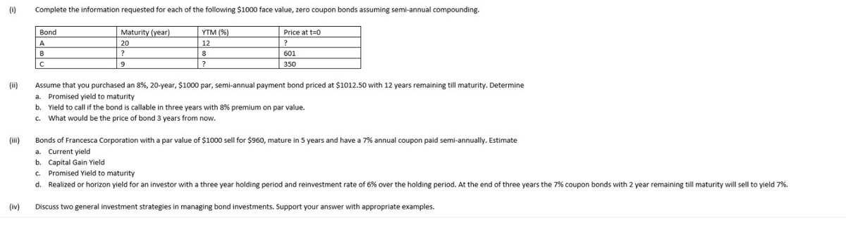 (i)
Complete the information requested for each of the following $1000 face value, zero coupon bonds assuming semi-annual compounding.
Bond
Maturity (year)
YTM (%)
Price at t=0
A
20
12
?
B
?
8
601
350
(ii)
Assume that you purchased an 8%, 20-year, $1000 par, semi-annual payment bond priced at $1012.50 with 12 years remaining till maturity. Determine
a. Promised yield to maturity
b. Yield to call if the bond is callable in three years with 8% premium on par value.
c. What would be the price of bond 3 years from now.
(iii)
Bonds of Francesca Corporation with a par value of $1000 sell for $960, mature in 5 years and have a 7% annual coupon paid semi-annually. Estimate
a. Current yield
b. Capital Gain Yield
c. Promised Yield to maturity
d. Realized or horizon yield for an investor with a three year holding period and reinvestment rate of 6% over the holding period. At the end of three years the 7% coupon bonds with 2 year remaining till maturity will sell to yield 7%.
(iv)
Discuss two general investment strategies in managing bond investments. Support your answer with appropriate examples.
