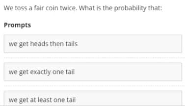 We toss a fair coin twice. What is the probability that:
Prompts
we get heads then tails
we get exactly one tail
we get at least one tail
