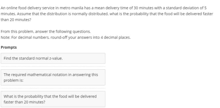 An online food delivery service in metro manila has a mean delivery time of 30 minutes with a standard deviation of 5
minutes. Assume that the distribution is normally distributed, what is the probability that the food will be delivered faster
than 20 minutes?
From this problem, answer the following questions.
Note: For decimal numbers, round-off your answers into 4 decimal places.
Prompts
Find the standard normal z-value.
The required mathematical notation in answering this
problem is:
What is the probability that the food will be delivered
faster than 20 minutes?
