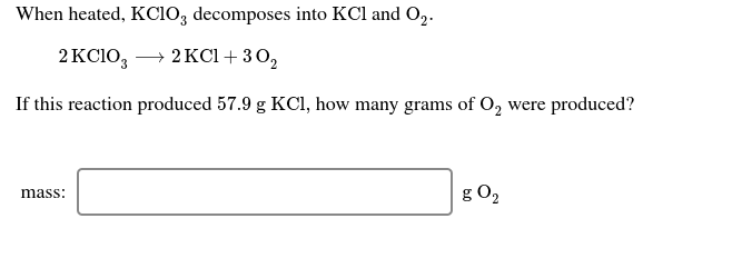 When heated, KC10, decomposes into KCl and O,.
→ 2 KCl + 30,
2 KC1O,
If this reaction produced 57.9 g KCl, how many grams of O, were produced?
g O2
mass:

