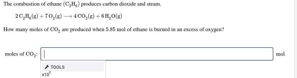 The combustion of ethane (C,H) produces carbon dioxide and steam.
2 C,H,(g) + 70,(g) → 4 CO,(g) + 6 H,O(g)
How many moles of CO, are produced when 5.85 mol of ethane is burned in an excess of oxygen?
moles of CO2:||
mol
* TOOLS
x10
