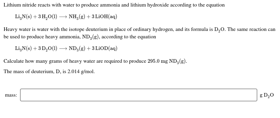 Lithium nitride reacts with water to produce ammonia and lithium hydroxide according to the equation
- NH, (g) + 3 LİOH(aq)
Li,N(s) + 3 H,O(1)
Heavy water is water with the isotope deuterium in place of ordinary hydrogen, and its formula is D,0. The same reaction can
be used to produce heavy ammonia, ND3(g), according to the equation
Li,N(s) + 3 D,0(1) → ND3(g) + 3 LİOD(aq)
Calculate how many grams of heavy water are required to produce 295.0 mg ND3 (g).
The mass of deuterium, D, is 2.014 g/mol.
g D20
mass:
