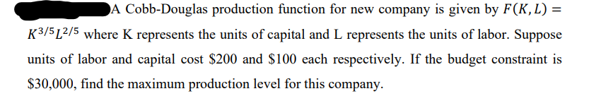 A Cobb-Douglas production function for new company is given by F(K,L) =
%3D
K3/5 L2/5 where K represents the units of capital and L represents the units of labor. Suppose
units of labor and capital cost $200 and $100 each respectively. If the budget constraint is
$30,000, find the maximum production level for this company.
