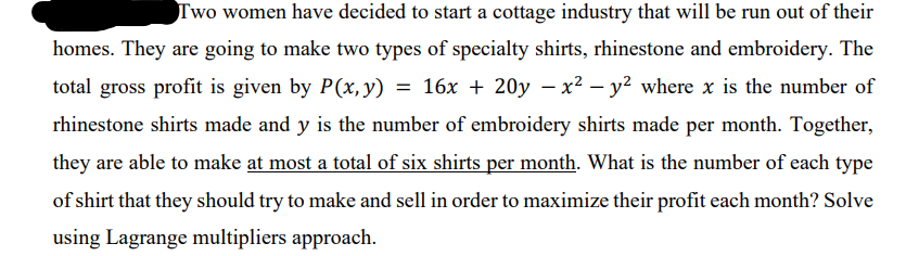 Two women have decided to start a cottage industry that will be run out of their
homes. They are going to make two types of specialty shirts, rhinestone and embroidery. The
total gross profit is given by P(x, y) = 16x + 20y – x² – y² where x is the number of
rhinestone shirts made and y is the number of embroidery shirts made per month. Together,
they are able to make at most a total of six shirts per month. What is the number of each type
of shirt that they should try to make and sell in order to maximize their profit each month? Solve
using Lagrange multipliers approach.
