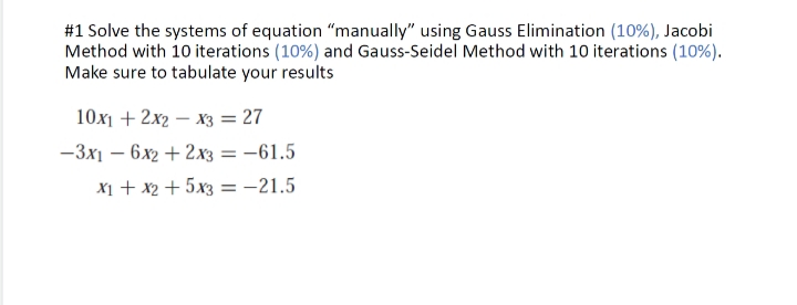 #1 Solve the systems of equation "manually" using Gauss Elimination (10%), Jacobi
Method with 10 iterations (10%) and Gauss-Seidel Method with 10 iterations (10%).
Make sure to tabulate your results
10x1 + 2x2x3 = 27
-3x16x2 + 2x3 = -61.5
x₁ + x2 + 5x3 = -21.5
