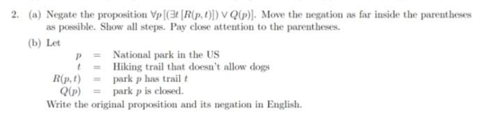 2. (a) Negate the proposition Vp [(3t [R(p, t)]) VQ(p)]. Move the negation as far inside the parentheses
as possible. Show all steps. Pay close attention to the parentheses.
(b) Let
National park in the US
Hiking trail that doesn't allow dogs
park p has trail t
park p is closed.
Write the original proposition and its negation in English.
P
t
R(p, t)
Q(p)
