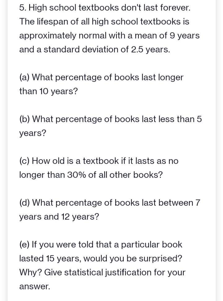 5. High school textbooks don't last forever.
The lifespan of all high school textbooks is
approximately normal with a mean of 9 years
and a standard deviation of 2.5 years.
(a) What percentage of books last longer
than 10 years?
(b) What percentage of books last less than 5
years?
(c) How old is a textbook if it lasts as no
longer than 30% of all other books?
(d) What percentage of books last between 7
years and 12 years?
(e) If you were told that a particular book
lasted 15 years, would you be surprised?
Why? Give statistical justification for your
answer.