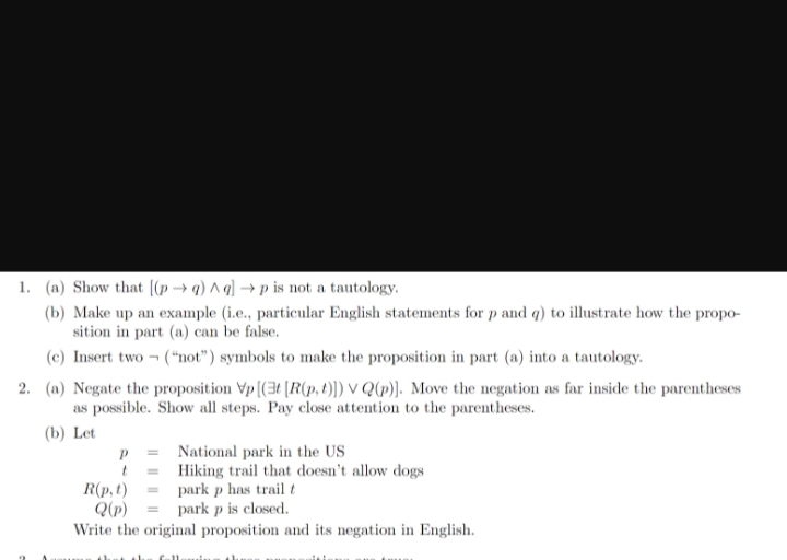 1. (a) Show that [(p→g) Aq] →p is not a tautology.
(b) Make up an example (i.e., particular English statements for p and q) to illustrate how the propo-
sition in part (a) can be false.
(c) Insert two ("not") symbols to make the proposition in part (a) into a tautology.
2. (a) Negate the proposition Vp [(3t [R(p, t)]) VQ(p)]. Move the negation as far inside the parentheses
as possible. Show all steps. Pay close attention to the parentheses.
(b) Let
P
t
R(p, t)
Q(p)
National park in the US
Hiking trail that doesn't allow dogs
park p has trail t
park p is closed.
Write the original proposition and its negation in English.
h
Gall
Ah
dat