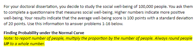 For your doctoral dissertation, you decide to study the social well-being of 100,000 people. You ask them
to complete a questionnaire that measures social well-being. Higher numbers indicate more positive
well-being. Your results indicate that the average well-being score is 100 points with a standard deviation
of 20 points. Use this information to answer problems 1-16 below.
Finding Probability under the Normal Curve
Note: to report number of people, multiply the proportion by the number of people. Always round people
UP to a whole number.
