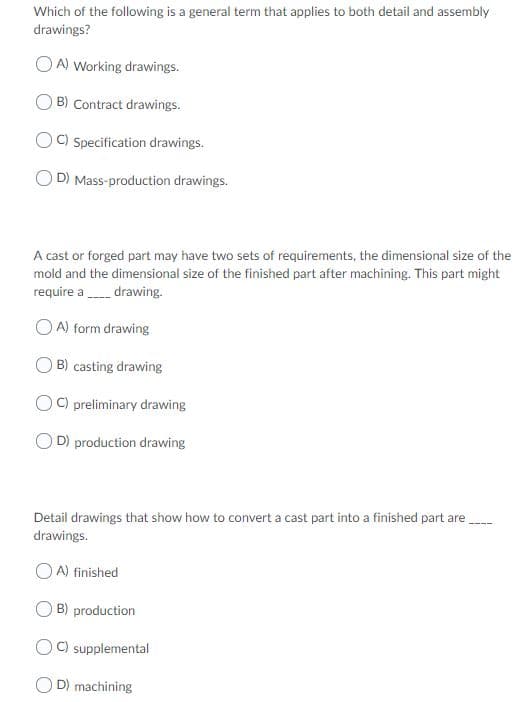 Which of the following is a general term that applies to both detail and assembly
drawings?
OA) Working drawings.
B) Contract drawings
OC) Specification drawings.
D) Mass-production drawings.
A cast or forged part may have two sets of requirements, the dimensional size of the
mold and the dimensional size of the finished part after machining. This part might
require adrawing.
OA) form drawing
OB) casting drawing
OCpreliminary drawing
D) production drawing
Detail drawings that show how to convert a cast part into a finished part are
drawings.
A) finished
B) production
C) supplemental
D) machining
