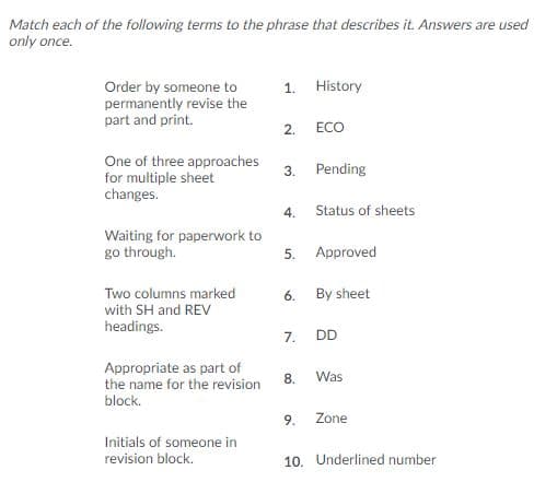 Match each of the following terms to the phrase that describes it. Answers are used
only once.
History
Order by someone to
permanently revise the
part and print.
1.
ECO
2.
One of three approaches
for multiple sheet
changes.
Pending
3.
Status of sheets
4.
Waiting for paperwork to
go through.
Approved
5.
Two columns marked
with SH and REV
By sheet
6.
headings.
DD
7.
Appropriate as part of
the name for the revision
Was
8
block.
Zone
9.
Initials of someone in
revision block.
10. Underlined number
