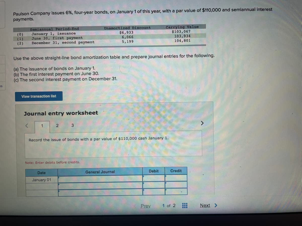 Paulson Company issues 6%, four-year bonds, on January 1 of this year, with a par value of $110,000 and semiannual interest
payments.
Semiannual Period-End
Unamortized Discount
(0)
(1)
(2)
January 1, issuance
June 30, first payment
December 31, second payment
$6,933
6,066
5,199
Carrying Value
$103,067
103,934
104,801
Use the above straight-line bond amortization table and prepare journal entries for the following.
(a) The issuance of bonds on January 1.
(b) The first interest payment on June 3O.
(c) The second interest payment on December 31.
es
View transaction list
Journal entry worksheet
3
<>
Record the issue of bonds with a par value of $110,000 cash January 1.
Note: Enter debits before credits.
Date
General Journal
Debit
Credit
January 01
Prev
1 of 2
Next >
中
