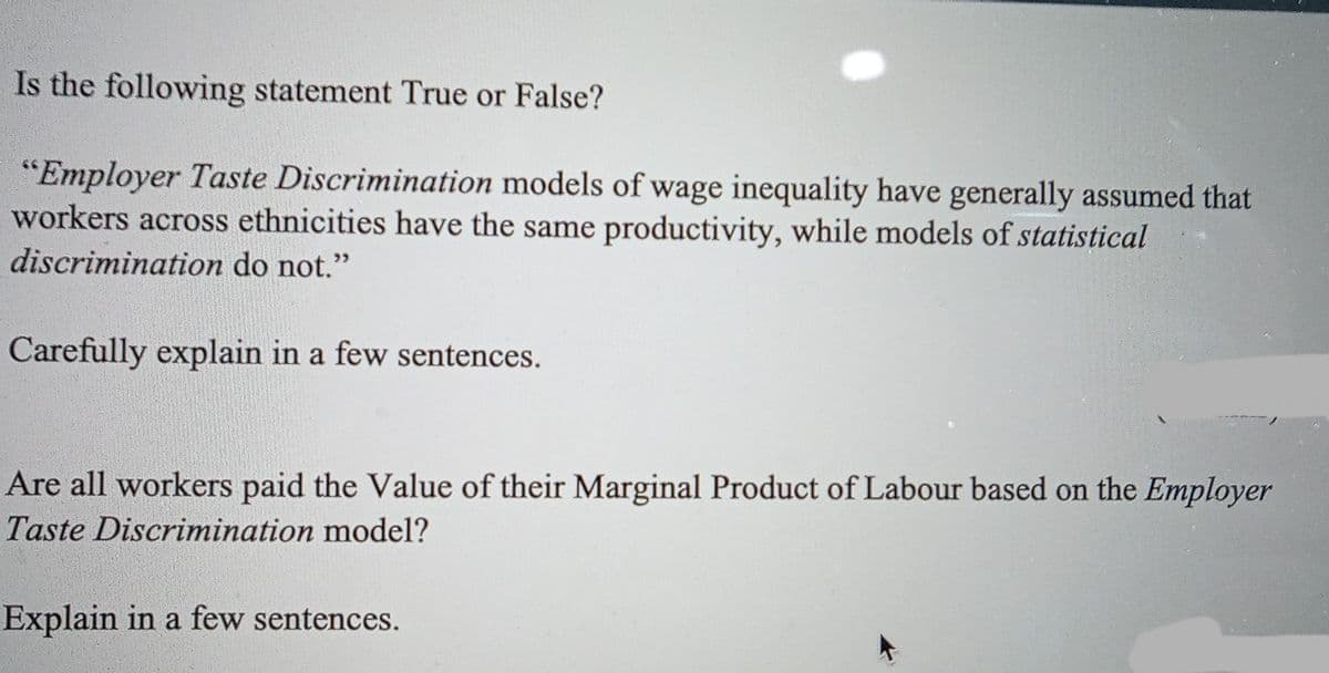 Is the following statement True or False?
"Employer Taste Discrimination models of wage inequality have generally assumed that
workers across ethnicities have the same productivity, while models of statistical
discrimination do not."
Carefully explain in a few sentences.
Are all workers paid the Value of their Marginal Product of Labour based on the Employer
Taste Discrimination model?
Explain in a few sentences.