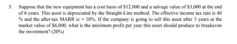 3. Suppose that the new equipment has a cost basis of $12,000 and a salvage value of $3,000 at the end
of 6 years. This asset is depreciated by the Straight-Line method. The effective income tax rate is 40
% and the after-tax MARR ic = 10%. If the company is going to sell this asset after 3 years at the
market value of $6,000, what is the minimum profit per year this asset should produce to breakeven
the investment? (20%)