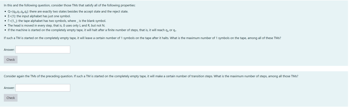 In this and the following question, consider those TMs that satisfy all of the following properties:
Q={90,91,9a9r}: there are exactly two states besides the accept state and the reject state.
• Σ={1}: the input alphabet has just one symbol.
• [={1,_}: the tape alphabet has two symbols, where is the blank symbol.
• The head is moved in every step, that is, 8 uses only L and R, but not N.
• If the machine is started on the completely empty tape, it will halt after a finite number of steps, that is, it will reach qa or qr.
If such a TM is started on the completely empty tape, it will leave a certain number of 1 symbols on the tape after it halts. What is the maximum number of 1 symbols on the tape, among all of these TMs?
Answer:
Check
Consider again the TMs of the preceding question. If such a TM is started on the completely empty tape, it will make a certain number of transition steps. What is the maximum number of steps, among all those TMs?
Answer:
Check