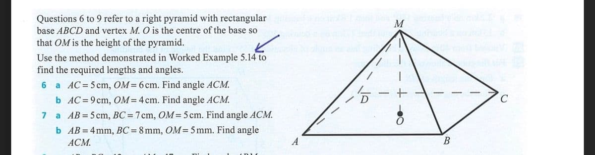Questions 6 to 9 refer to a right pyramid with rectangular
base ABCD and vertex M. O is the centre of the base so
M
that OM is the height of the pyramid.
Use the method demonstrated in Worked Example 5.14 to
find the required lengths and angles.
6 a AC=5 cm, OM=6 cm. Find angle ACM.
b AC= 9 cm, OM=4cm. Find angle ACM.
D
7
a AB = 5 cm, BC=7cm, OM= 5 cm. Find angle ACM.
b AB = 4mm, BC = 8mm, OM=5 mm. Find angle
АСМ.
A
В
