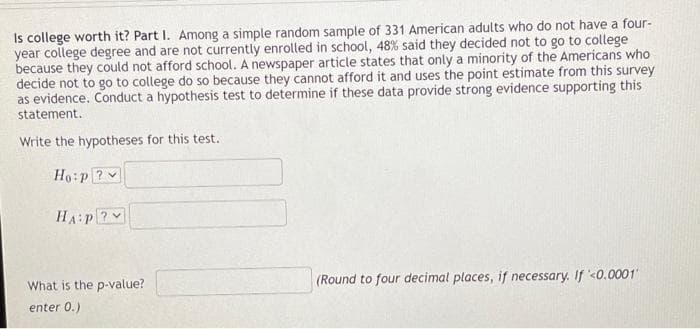 Is college worth it? Part I. Among a simple random sample of 331 American adults who do not have a four-
year college degree and are not currently enrolled in school, 48% said they decided not to go to college
because they could not afford school. A newspaper article states that only a minority of the Americans who
decide not to go to college do so because they cannot afford it and uses the point estimate from this survey
as evidence. Conduct a hypothesis test to determine if these data provide strong evidence supporting this
statement.
Write the hypotheses for this test.
Ho:p ?
HA:P?
What is the p-value?
(Round to four decimal places, if necessary. If '<0.0001
enter 0.)
