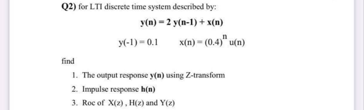 Q2) for LTI discrete time system described by:
y(n) = 2 y(n-1) + x(n)
y(-1) = 0.1
x(n) = (0.4)" u(n)
%3D
find
1. The output response y(n) using Z-transform
2. Impulse response h(n)
3. Roc of X(z), H(z) and Y(z)

