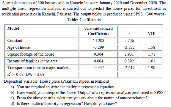 A sample consists of 500 houses sold in Karachi between Jamuary 2020 and December 2020. The
multiple linear regression analysis is carried out to predict the house prices for investment in
residential properties in Karachi, Pakistan. The output below is produced using SPSS. (300 words)
Table: Coefficients
Model
Unstandardized
Coefficients
VIF
Constant
14.208
5.736
Age of house
-0.299
-2.322
1.58
Square footage of the house
0.364
2.931
1.71
Income of families in the area
p.004
0.392
1.01
Transportation time to major markets
-0.337
-2.619
1.90
R? = 0.67; DW = 2.08
Dependent Variable: House price (Pakistani rupees in Million)
a) You are required to write the multiple regression equation.
b) How would you interpret the above Output' of a regression analysis performed in SPSS?
c) From the above results, what can you say about the nature of autocorrelation?
d) Is there multicollinearity in regression? How do you know?
