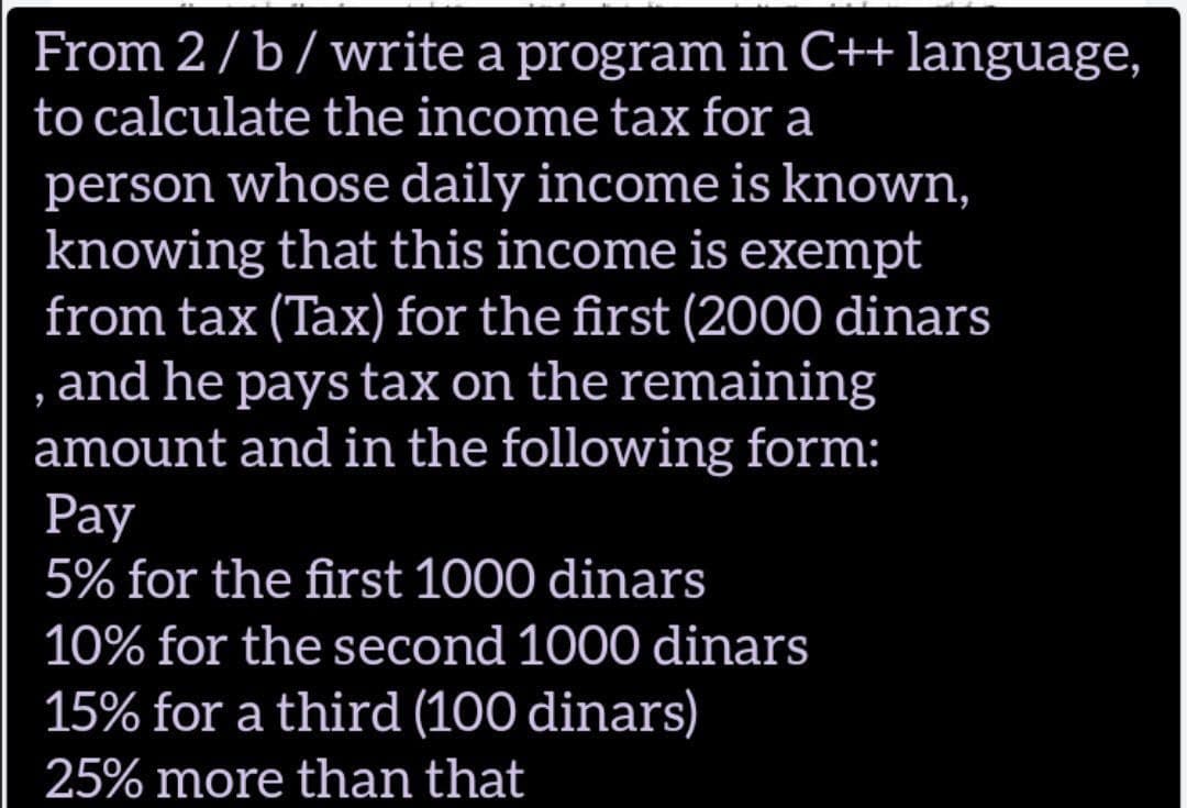 From 2/b/write a program in C++ language,
to calculate the income tax for a
person whose daily income is known,
knowing that this income is exempt
from tax (Tax) for the first (2000 dinars
and he pays tax on the remaining
amount and in the following form:
Рay
5% for the first 1000 dinars
10% for the second 1000 dinars
15% for a third (100 dinars)
25% more than that
