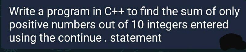 Write a program in C++ to find the sum of only
positive numbers out of 10 integers entered
using the continue. statement
