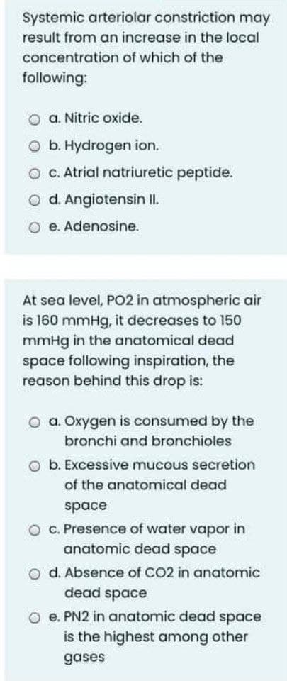 Systemic arteriolar constriction may
result from an increase in the local
concentration of which of the
following:
O a. Nitric oxide.
O b. Hydrogen ion.
O C. Atrial natriuretic peptide.
O d. Angiotensin II.
O e. Adenosine.
At sea level, PO2 in atmospheric air
is 160 mmHg, it decreases to 150
mmHg in the anatomical dead
space following inspiration, the
reason behind this drop is:
O a. Oxygen is consumed by the
bronchi and bronchioles
O b. Excessive mucous secretion
of the anatomical dead
space
O C. Presence of water vapor in
anatomic dead space
O d. Absence of CO2 in anatomic
dead space
O e. PN2 in anatomic dead space
is the highest among other
gases
