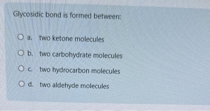 Glycosidic bond is formed between:
O a. two ketone molecules
O b. two carbohydrate molecules
O c. two hydrocarbon molecules
O d. two aldehyde molecules