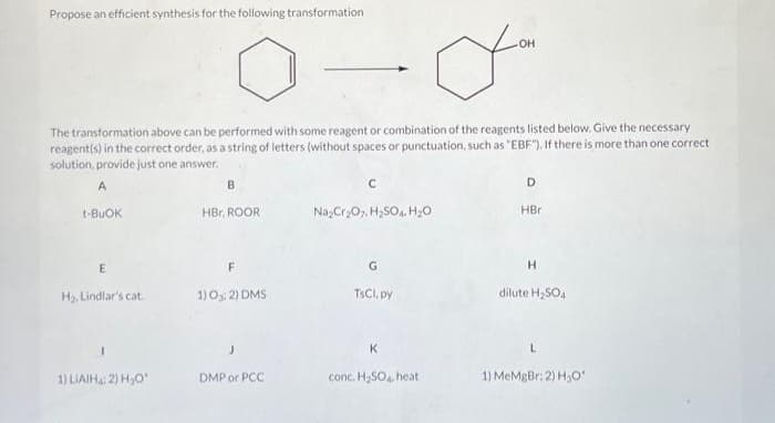 Propose an efficient synthesis for the following transformation
The transformation above can be performed with some reagent or combination of the reagents listed below. Give the necessary
reagent(s) in the correct order, as a string of letters (without spaces or punctuation, such as "EBF"). If there is more than one correct
solution, provide just one answer.
A
t-BuOK
E
H₂, Lindlar's cat.
1) LIAIH: 2) H₂O
B
HBr, ROOR
F
1) 0:2) DMS
DMP or PCC
C
Na₂Cr₂O7, H₂SO4 H₂O
G
TsCl, py
OH
yo
K
conc. H₂SO4. heat
D
HBr
H
dilute H₂SO4
1) MeMgBr: 2) H₂O'