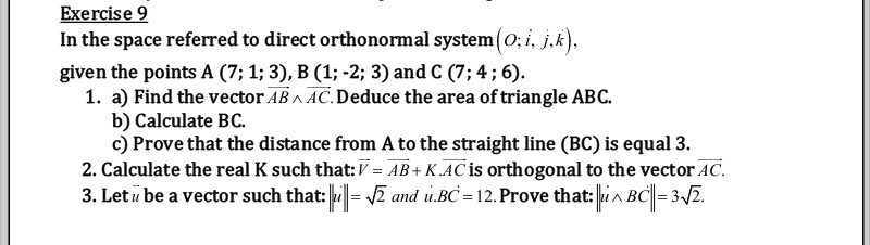 Exercise 9
In the space referred to direct orthonormal system (0; i, j,k),
given the points A (7; 1; 3), B (1; -2; 3) and C (7; 4 ; 6).
1. a) Find the vector AB A AC.Deduce the area of triangle ABC.
b) Calculate BC.
c) Prove that the distance from A to the straight line (BC) is equal 3.
2. Calculate the real K such that:V = AB+ K .AC is orthogonal to the vector AC.
3. Let u be a vector such that: |= ī and u.BC = 12. Prove that: in BC| = 32.
