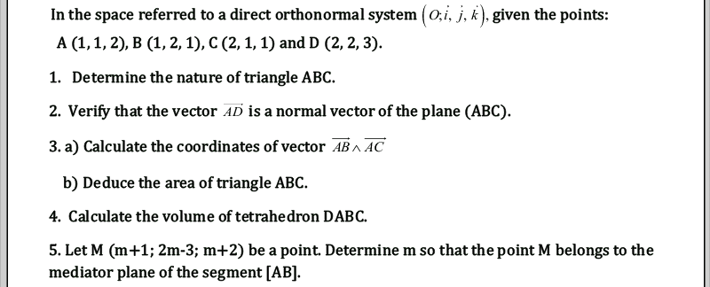 In the space referred to a direct orthonormal system (0,i, j, k), given the points:
A (1,1, 2), B (1, 2, 1), C (2, 1, 1) and D (2, 2, 3).
1. Determine the nature of triangle ABC.
2. Verify that the vector AD is a normal vector of the plane (ABC).
3. a) Calculate the coordinates of vector AB ^ AC
b) Deduce the area of triangle ABC.
4. Calculate the volume of tetrahedron DABC.
5. Let M (m+1; 2m-3; m+2) be a point. Determine m so that the point M belongs to the
mediator plane of the segment [AB].

