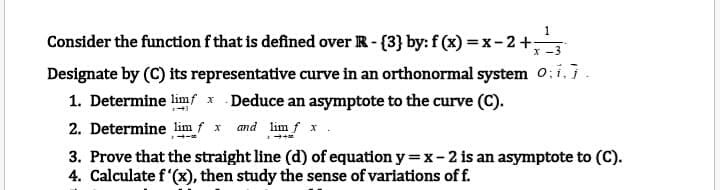 1
Consider the function f that is defined over R- {3} by: f (x) = x- 2+
x -3
Designate by (C) its representative curve in an orthonormal system o;i,7.
1. Determine limf x Deduce an asymptote to the curve (C).
and lim f x.
2. Determine lim f x
3. Prove that the straight line (d) of equation y =x-2 is an asymptote to (C).
4. Calculate f'(x), then study the sense of variations of f.
