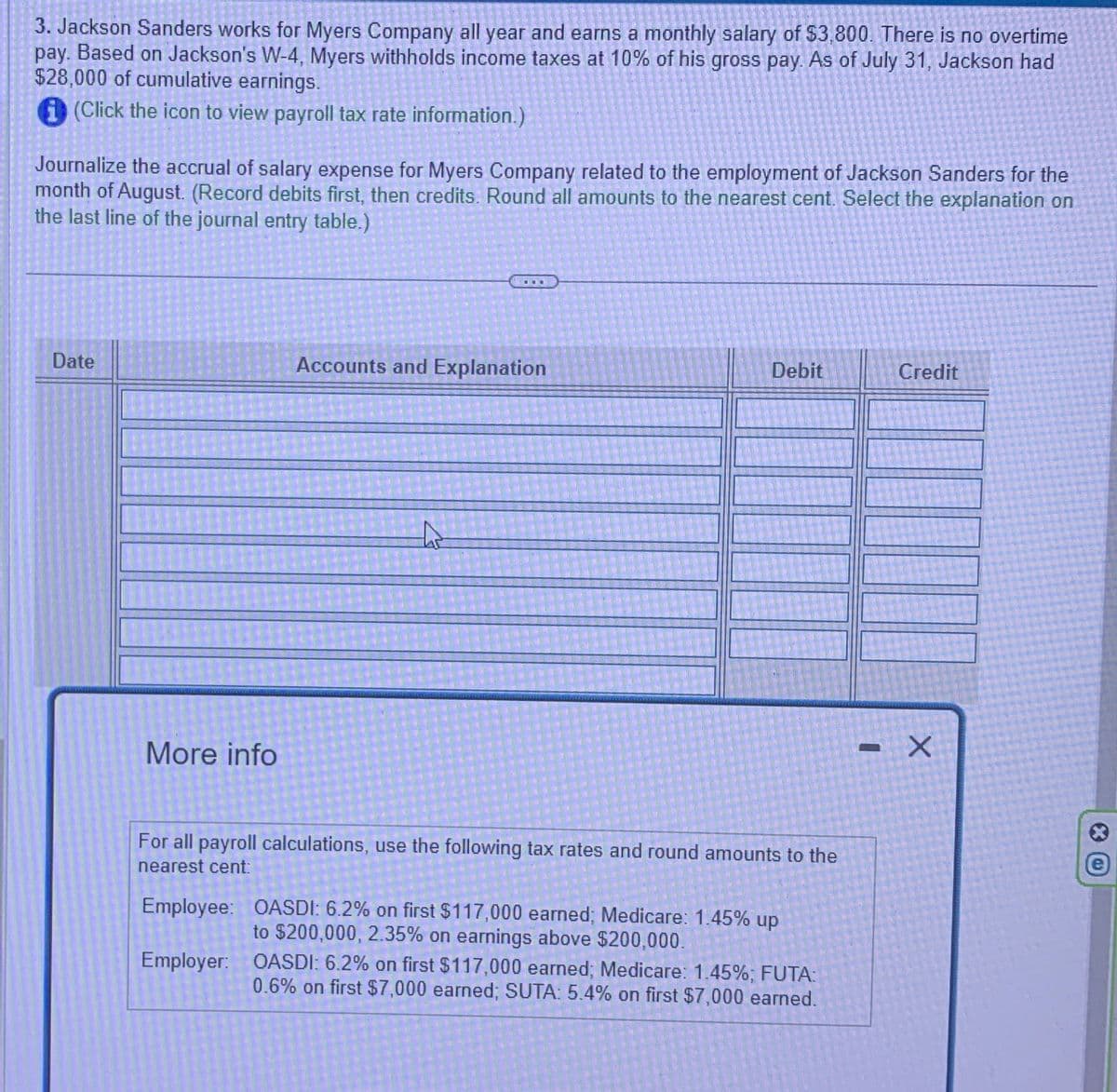 3. Jackson Sanders works for Myers Company all year and earns a monthly salary of $3,800. There is no overtime
pay. Based on Jackson's W-4, Myers withholds income taxes at 10% of his gross pay. As of July 31, Jackson had
$28,000 of cumulative earnings.
(Click the icon to view payroll tax rate information.)
Journalize the accrual of salary expense for Myers Company related to the employment of Jackson Sanders for the
month of August. (Record debits first, then credits. Round all amounts to the nearest cent. Select the explanation on
the last line of the journal entry table.)
Date
Accounts and Explanation
Debit
Credit
More info
For all payroll calculations, use the following tax rates and round amounts to the
nearest cent:
Employee: OASDI: 6.2% on first $117,000 earned; Medicare: 1.45% up
to $200,000, 2.35% on earnings above $200,000.
Employer: OASDI: 6.2% on first $117,000 earned; Medicare: 1.45%; FUTA:
0.6% on first $7,000 earned; SUTA: 5.4% on first $7,000 earned.
X