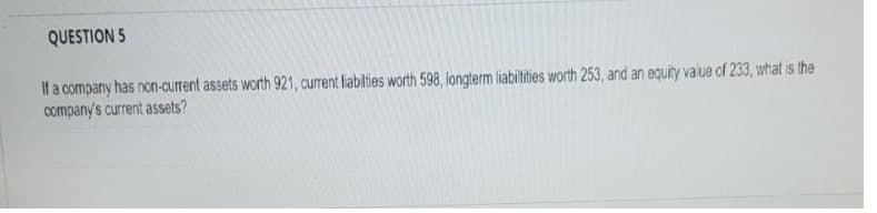 QUESTION 5
If a company has non-current assets worth 921, current liabilties worth 598, longterm liabitities worth 253, and an equity value of 233, what is the
company's current assets?
