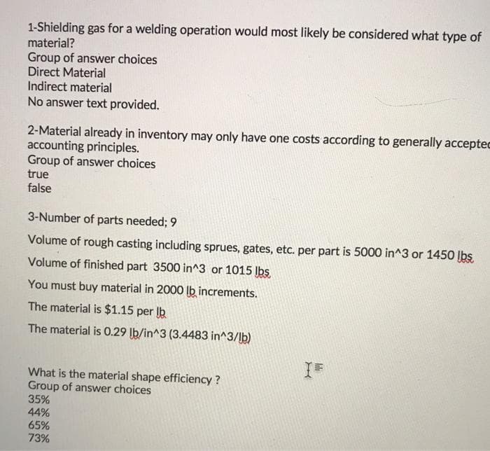 1-Shielding gas for a welding operation would most likely be considered what type of
material?
Group of answer choices
Direct Material
Indirect material
No answer text provided.
2-Material already in inventory may only have one costs according to generally acceptec
accounting principles.
Group of answer choices
true
false
3-Number of parts needed; 9
Volume of rough casting including sprues, gates, etc. per part is 5000 in^3 or 1450 lbs.
Volume of finished part 3500 in^3 or 1015 lbs.
You must buy material in 2000 lb increments.
The material is $1.15 per b
The material is 0.29 lb/in^3 (3.4483 in^3/lb)
What is the material shape efficiency?
Group of answer choices
35%
44%
65%
73%
X
Il