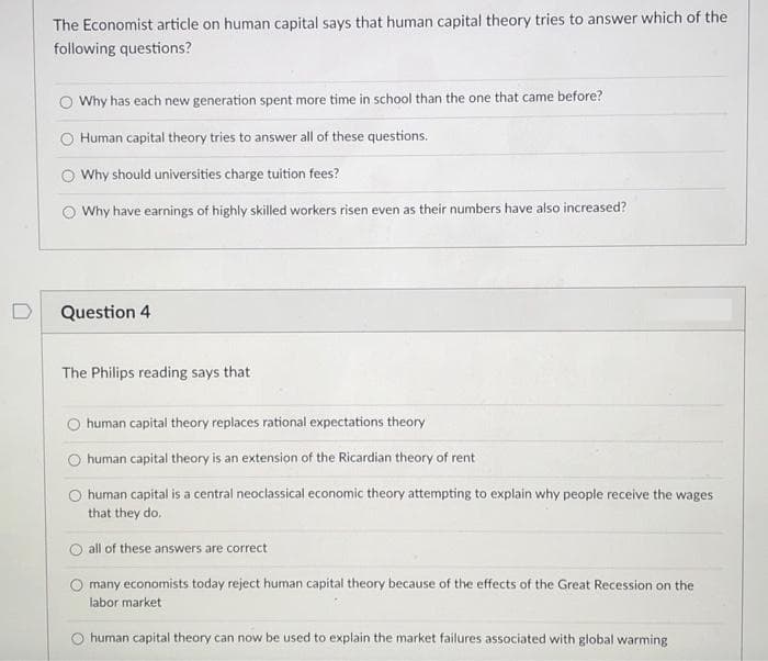 The Economist article on human capital says that human capital theory tries to answer which of the
following questions?
Why has each new generation spent more time in school than the one that came before?
Human capital theory tries to answer all of these questions.
O Why should universities charge tuition fees?
Why have earnings of highly skilled workers risen even as their numbers have also increased?
D
Question 4
The Philips reading says that
O human capital theory replaces rational expectations theory
O human capital theory is an extension of the Ricardian theory of rent
O human capital is a central neoclassical economic theory attempting to explain why people receive the wages
that they do.
all of these answers are correct
many economists today reject human capital theory because of the effects of the Great Recession on the
labor market
human capital theory can now be used to explain the market failures associated with global warming
