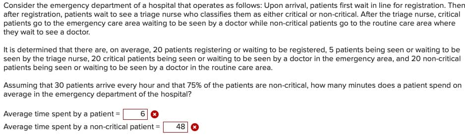 Consider the emergency department of a hospital that operates as follows: Upon arrival, patients first wait in line for registration. Then
after registration, patients wait to see a triage nurse who classifies them as either critical or non-critical. After the triage nurse, critical
patients go to the emergency care area waiting to be seen by a doctor while non-critical patients go to the routine care area where
they wait to see a doctor.
It is determined that there are, on average, 20 patients registering or waiting to be registered, 5 patients being seen or waiting to be
seen by the triage nurse, 20 critical patients being seen or waiting to be seen by a doctor in the emergency area, and 20 non-critical
patients being seen or waiting to be seen by a doctor in the routine care area.
Assuming that 30 patients arrive every hour and that 75% of the patients are non-critical, how many minutes does a patient spend on
average in the emergency department of the hospital?
Average time spent by a patient =
Average time spent by a non-critical patient =
48
