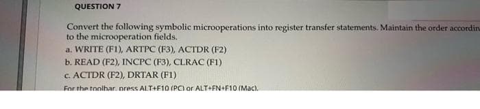 QUESTION 7
Convert the following symbolic microoperations into register transfer statements. Maintain the order accordin
to the microoperation fields.
a. WRITE (F1), ARTPC (F3), ACTDR (F2)
b. READ (F2), INCPC (F3), CLRAC (F1)
c. ACTDR (F2), DRTAR (F1)
For the toolhar. oress ALT+F10 (PC) or ALT+FN+F10 (Mac).
