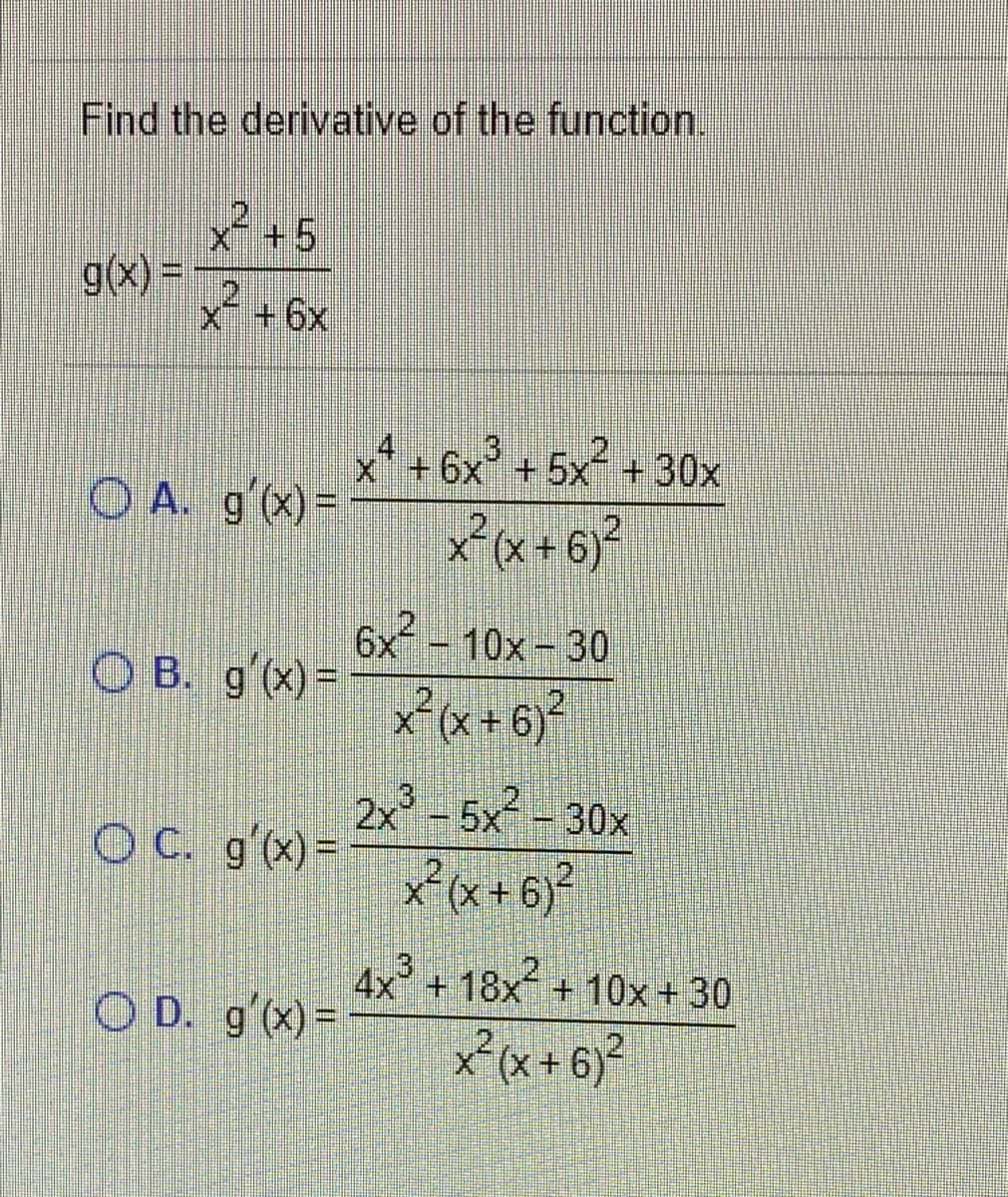 Find the derivative of the function.
x+5
g(x) =
21
X +6x
3
.2
x+6x +5x´ + 30x
O A. g'(x)-
x°(x + 6)?
6x
O B. g'(x)=
xx+6}?
-10x-30
2.
2x -5x-30x
OC. gx)=
.3
4x + 18x + 10x +30
O D. g'(x)=
xx+6)*
