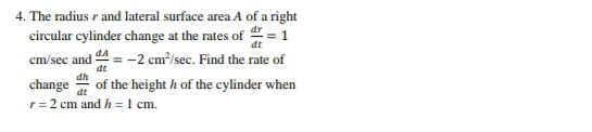 4. The radius r and lateral surface area A of a right
circular cylinder change at the rates of = 1
dA
cm/sec and = -2 cm³/sec. Find the rate of
dt
dh
change of the height h of the cylinder when
dt
r= 2 cm and h =1 cm.
