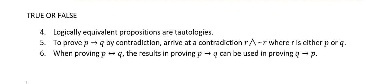 TRUE OR FALSE
4. Logically equivalent propositions are tautologies.
5. To prove p → q by contradiction, arrive at a contradiction rA~r where r is either p or q.
6. When proving p + q, the results in proving p → q can be used in proving q → p.
