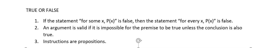 TRUE OR FALSE
1. If the statement "for some x, P(x)" is false, then the statement "for every x, P(x)" is false.
2.
An argument is valid if it is impossible for the premise to be true unless the conclusion is also
true.
3. Instructions are propositions.
