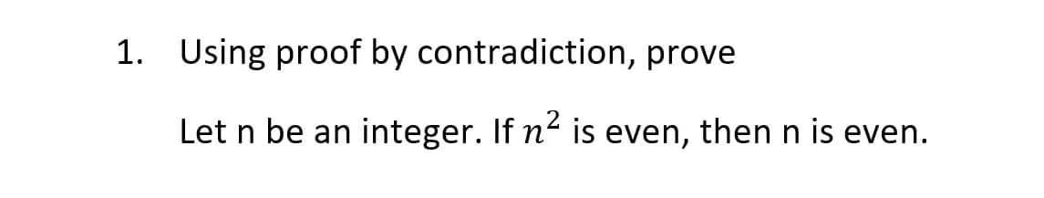 1. Using proof by contradiction, prove
Let n be an
integer. If n- is even, then n is even.
