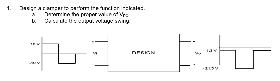 1. Design a clamper to perform the function indicated.
Determine the proper value of VDC
Calculate the output voltage swing.
a.
b.
Ri-th
DESIGN
10 V
-10 V
Vi
Vo
-1.3 V
-21.3 V