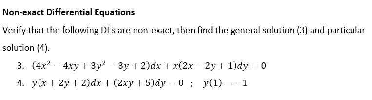 Non-exact Differential Equations
Verify that the following DEs are non-exact, then find the general solution (3) and particular
solution (4).
3. (4x² - 4xy+3y² − 3y + 2)dx + x(2x − 2y + 1)dy = 0
4. y(x + 2y + 2)dx + (2xy + 5)dy = 0; y(1) = -1