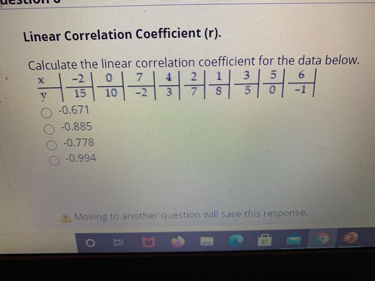 Linear Correlation Coefficient (r).
Calculate the linear correlation coefficient for the data below.
-2
| 0|7
2 1 3 5| 6
15
10
-2
S.
-0.671/
00.885
00.778
-0.994
A Moving to another question will save this response.
耳区
0000
