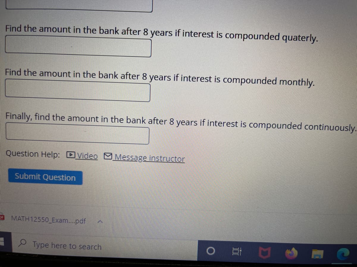 Find the amount in the bank after 8 years if interest is compounded quaterly.
Find the amount in the bank after 8 years if interest is compounded monthly.
Finally, find the amount in the bank after 8 years if interest is compounded continuously.
Question Help: DVideo Message instructor
Submit Question
OF
MATH12550 Exam...pdf
2 Type here to search

